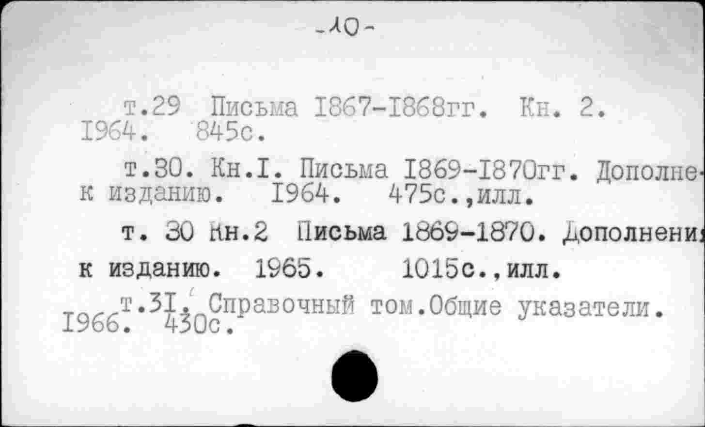 ﻿_А0-
т.29 Письма 1867-1868гг. Кн. 2.
1964.	845с.
т.30. Кн.1. Письма 1869-1870гг. Дополне к изданию. 1964.	475с.,илл.
т. 30 Ин.2 Письма 1869-1870. Дополнени к изданию. 1965.	1015с.,илл.
Тпт.31. Справочный том.Общие указатели.
ХУсзо•	^4‘>иС •